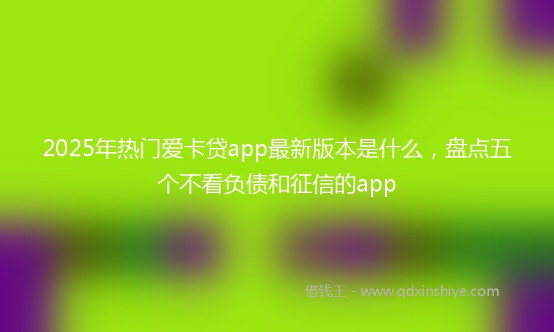 2025年热门爱卡贷app最新版本是什么，盘点五个不看负债和征信的app