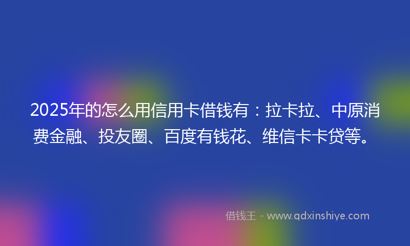 2025年的怎么用信用卡借钱有：拉卡拉、中原消费金融、投友圈、百度有钱花、维信卡卡贷等。