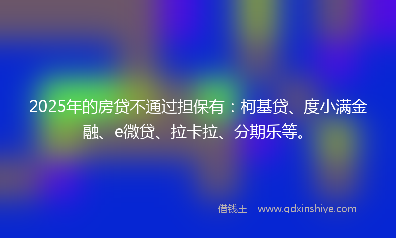 2025年的房贷不通过担保有：柯基贷、度小满金融、e微贷、拉卡拉、分期乐等。