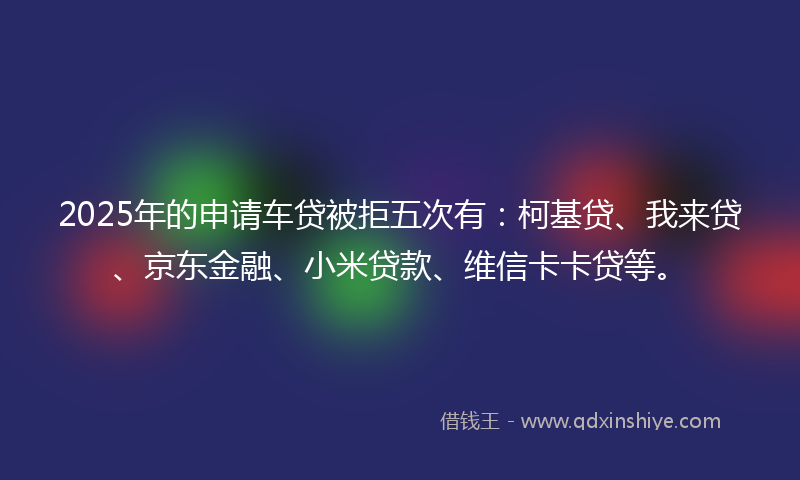 2025年的申请车贷被拒五次有：柯基贷、我来贷、京东金融、小米贷款、维信卡卡贷等。