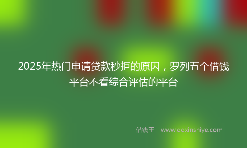 2025年热门申请贷款秒拒的原因，罗列五个借钱平台不看综合评估的平台
