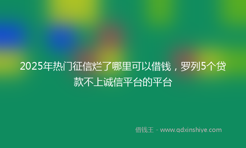 2025年热门征信烂了哪里可以借钱，罗列5个贷款不上诚信平台的平台