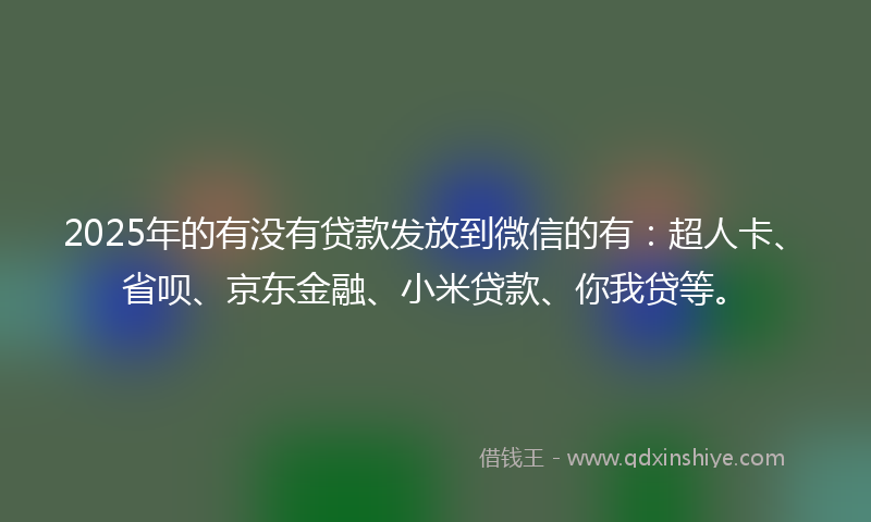 2025年的有没有贷款发放到微信的有：超人卡、省呗、京东金融、小米贷款、你我贷等。