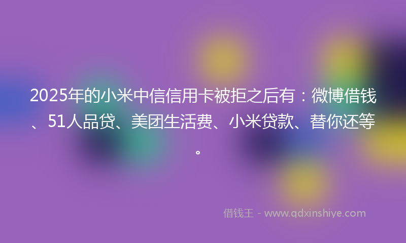2025年的小米中信信用卡被拒之后有：微博借钱、51人品贷、美团生活费、小米贷款、替你还等。