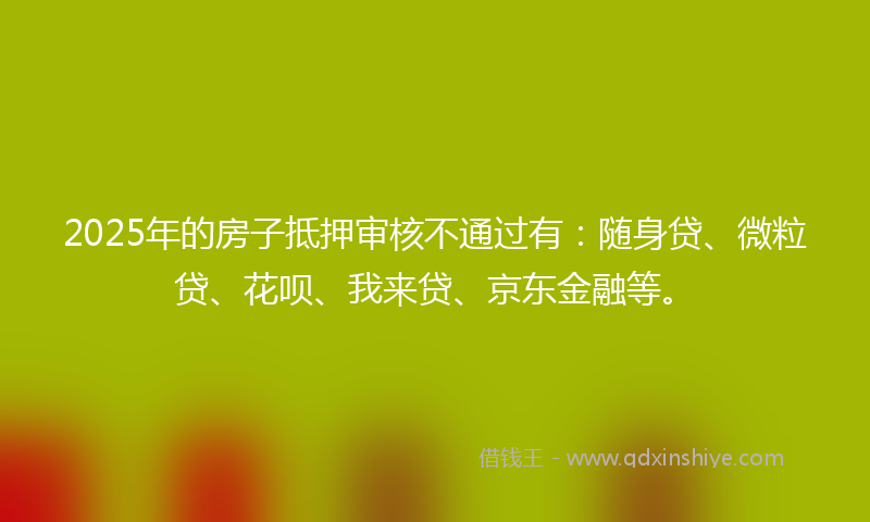 2025年的房子抵押审核不通过有:随身贷、微粒贷、花呗、我来贷、京东金融等。