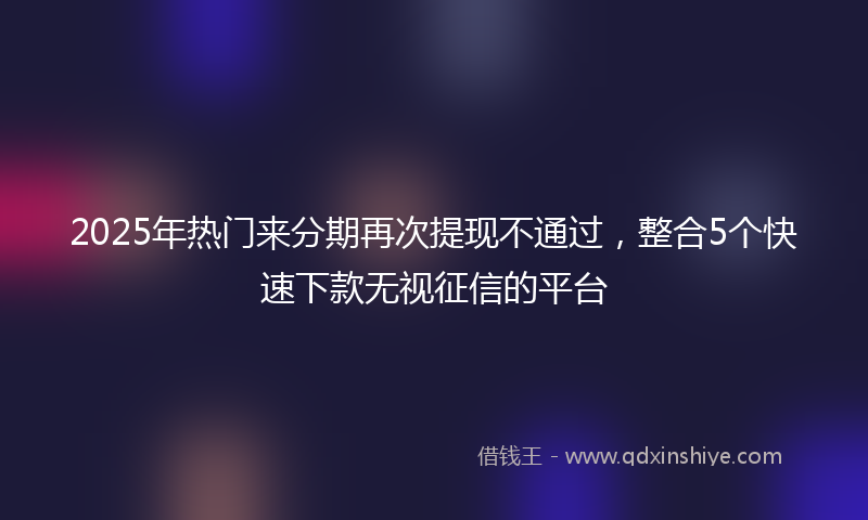 2025年热门来分期再次提现不通过，整合5个快速下款无视征信的平台