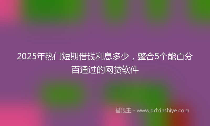 2025年热门短期借钱利息多少，整合5个能百分百通过的网贷软件