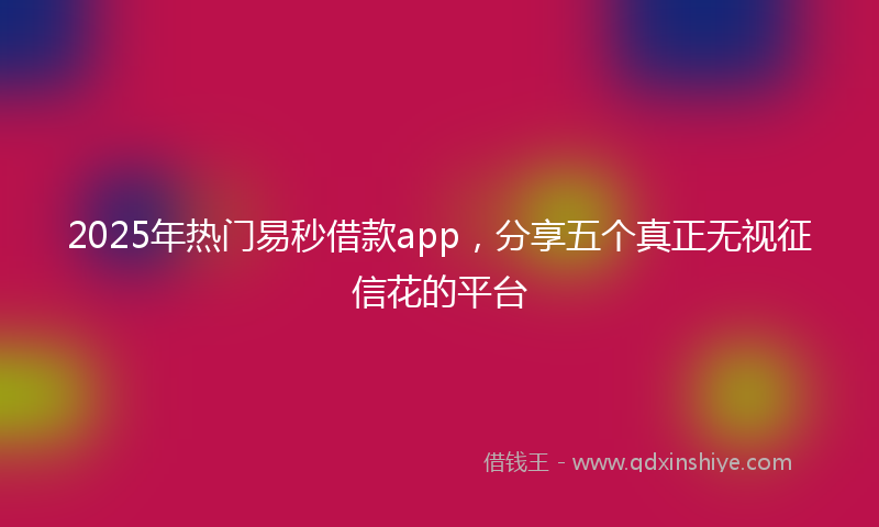 2025年热门易秒借款app，分享五个真正无视征信花的平台