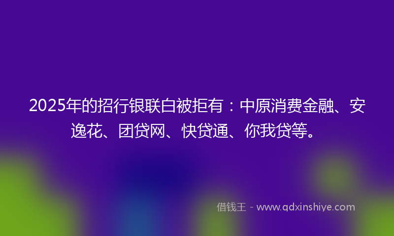 2025年的招行银联白被拒有：中原消费金融、安逸花、团贷网、快贷通、你我贷等。