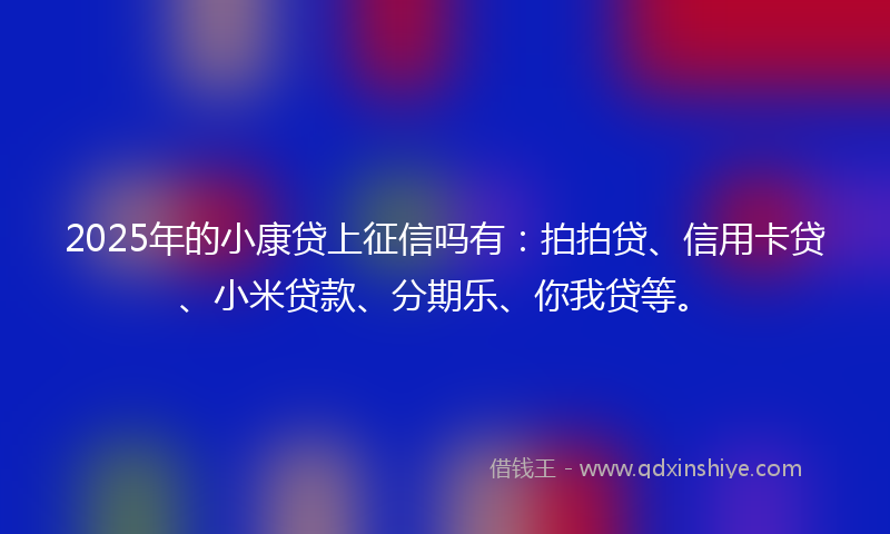 2025年的小康贷上征信吗有：拍拍贷、信用卡贷、小米贷款、分期乐、你我贷等。