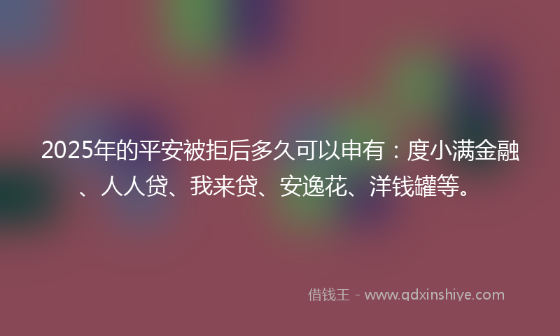 2025年的平安被拒后多久可以申有：度小满金融、人人贷、我来贷、安逸花、洋钱罐等。