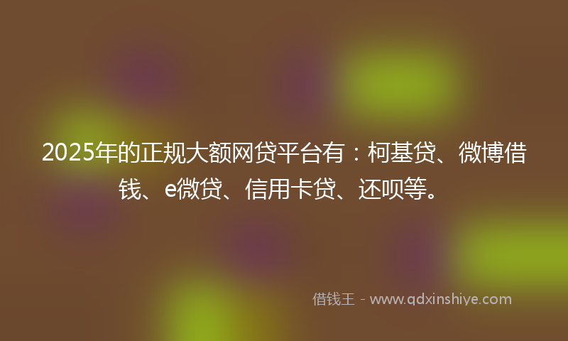 2025年的正规大额网贷平台有：柯基贷、微博借钱、e微贷、信用卡贷、还呗等。