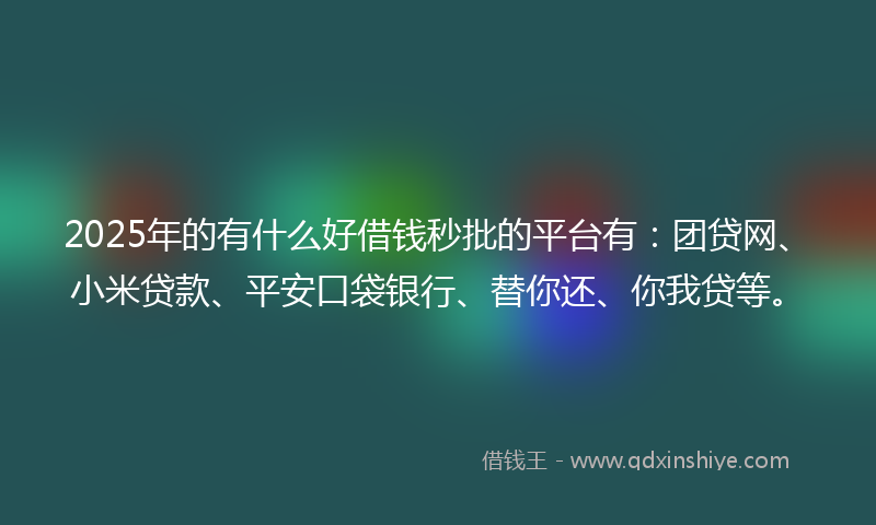 2025年的有什么好借钱秒批的平台有：团贷网、小米贷款、平安口袋银行、替你还、你我贷等。