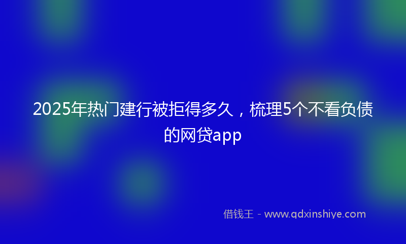 2025年热门建行被拒得多久，梳理5个不看负债的网贷app
