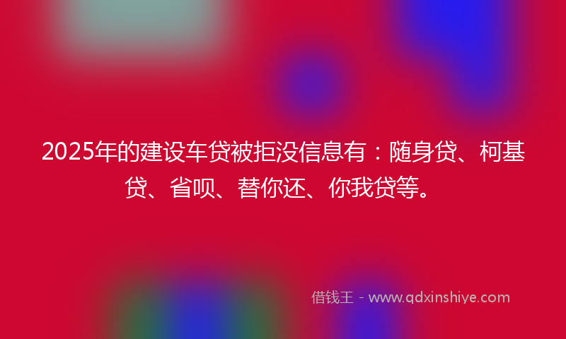2025年的建设车贷被拒没信息有：随身贷、柯基贷、省呗、替你还、你我贷等。