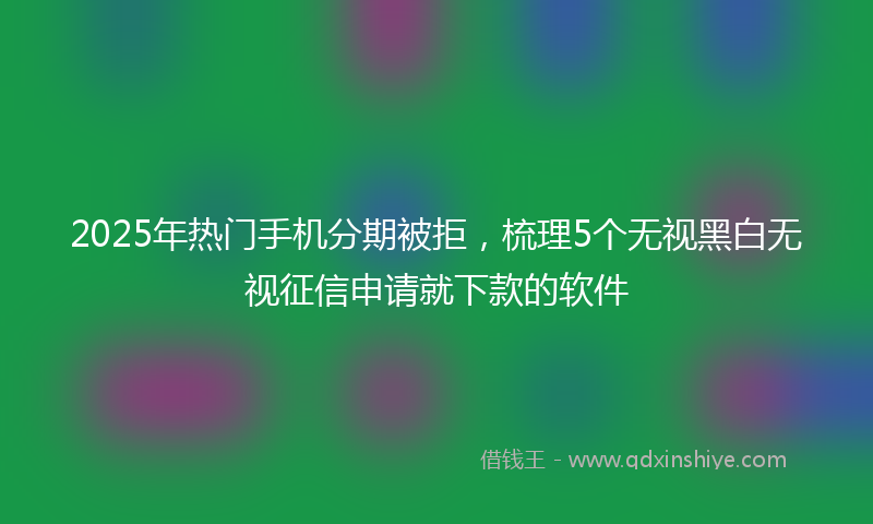 2025年热门手机分期被拒，梳理5个无视黑白无视征信申请就下款的软件