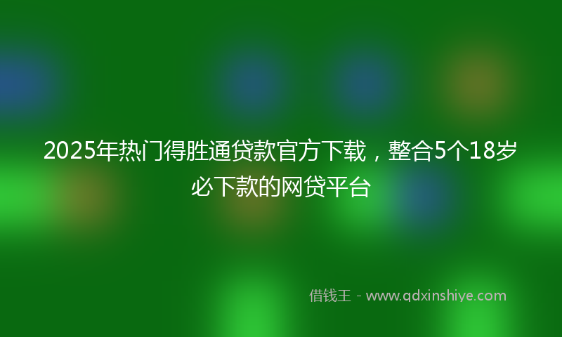2025年热门得胜通贷款官方下载，整合5个18岁必下款的网贷平台