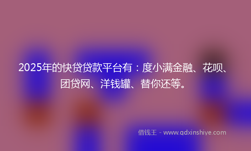 2025年的快贷贷款平台有：度小满金融、花呗、团贷网、洋钱罐、替你还等。