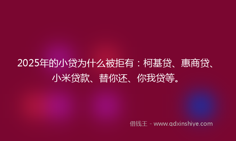 2025年的小贷为什么被拒有：柯基贷、惠商贷、小米贷款、替你还、你我贷等。
