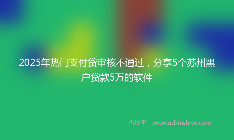 2025年热门支付贷审核不通过，分享5个苏州黑户贷款5万的软件
