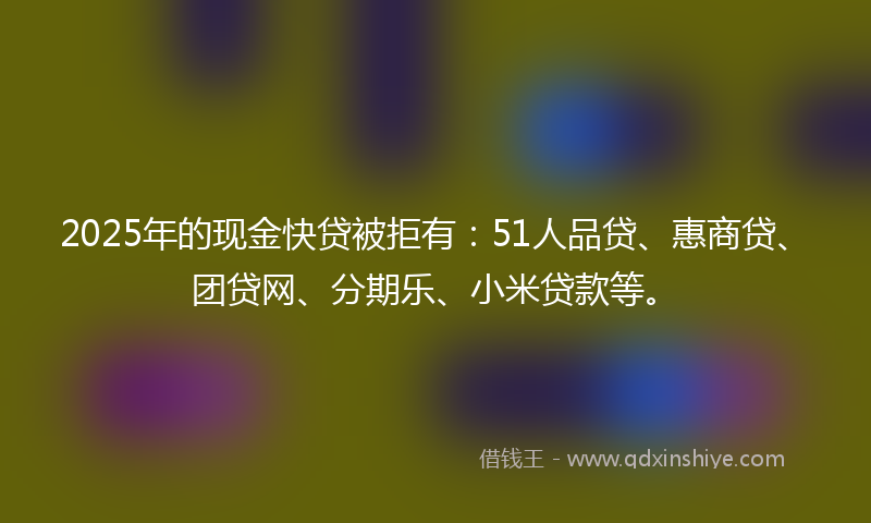 2025年的现金快贷被拒有：51人品贷、惠商贷、团贷网、分期乐、小米贷款等。