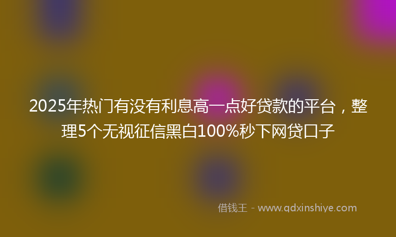 2025年热门有没有利息高一点好贷款的平台，整理5个无视征信黑白100%秒下网贷口子
