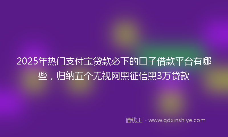 2025年热门支付宝贷款必下的口子借款平台有哪些，归纳五个无视网黑征信黑3万贷款