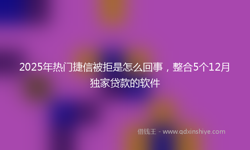 2025年热门捷信被拒是怎么回事，整合5个12月独家贷款的软件