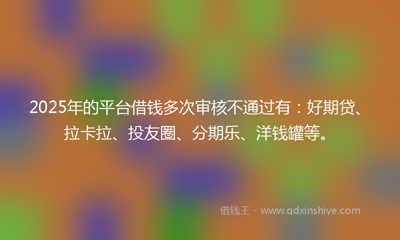 2025年的平台借钱多次审核不通过有：好期贷、拉卡拉、投友圈、分期乐、洋钱罐等。