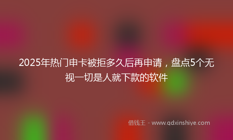 2025年热门申卡被拒多久后再申请，盘点5个无视一切是人就下款的软件