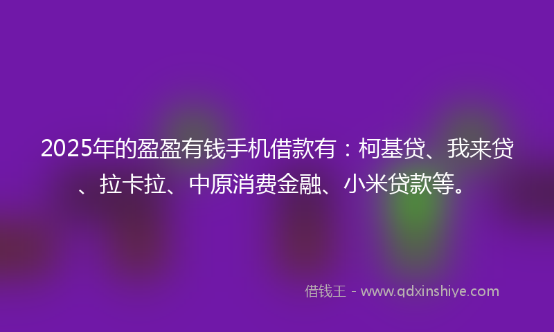 2025年的盈盈有钱手机借款有：柯基贷、我来贷、拉卡拉、中原消费金融、小米贷款等。