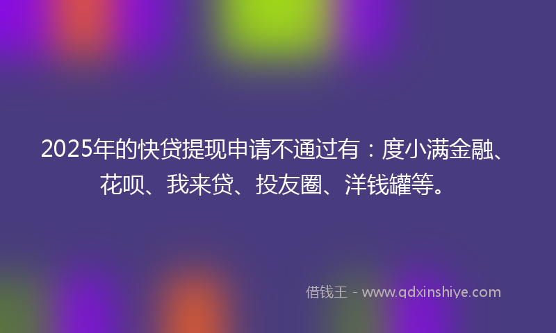 2025年的快贷提现申请不通过有：度小满金融、花呗、我来贷、投友圈、洋钱罐等。