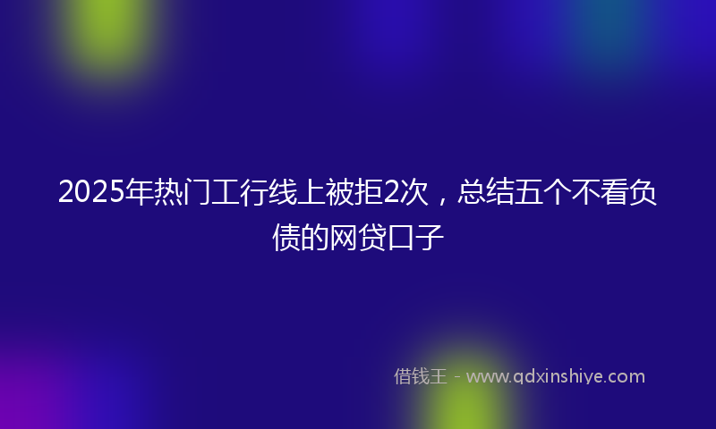 2025年热门工行线上被拒2次，总结五个不看负债的网贷口子