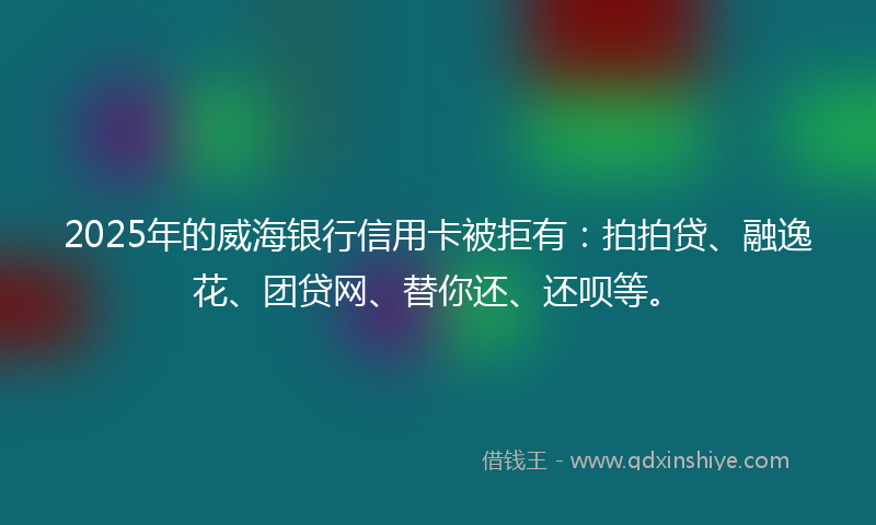 2025年的威海银行信用卡被拒有：拍拍贷、融逸花、团贷网、替你还、还呗等。