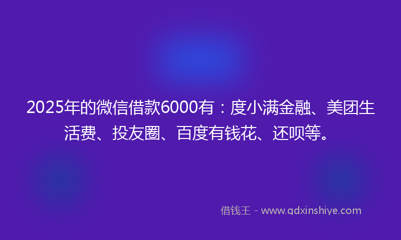 2025年的微信借款6000有：度小满金融、美团生活费、投友圈、百度有钱花、还呗等。