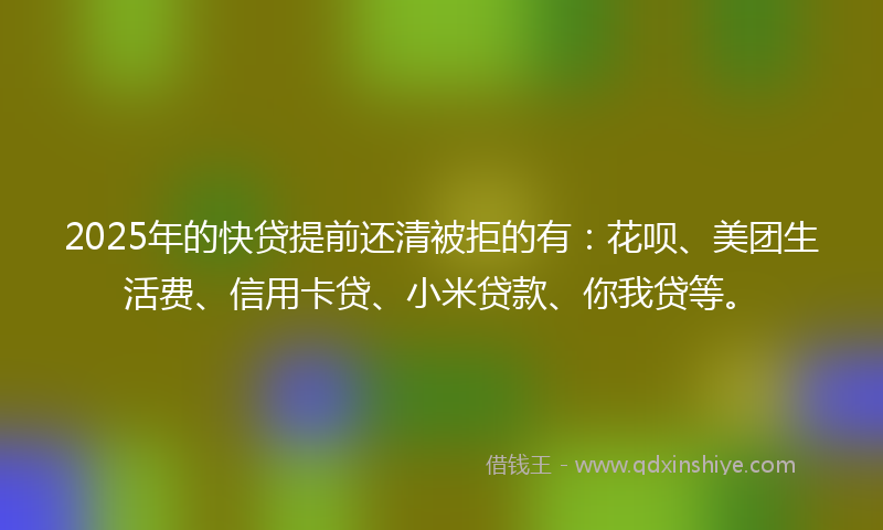 2025年的快贷提前还清被拒的有：花呗、美团生活费、信用卡贷、小米贷款、你我贷等。