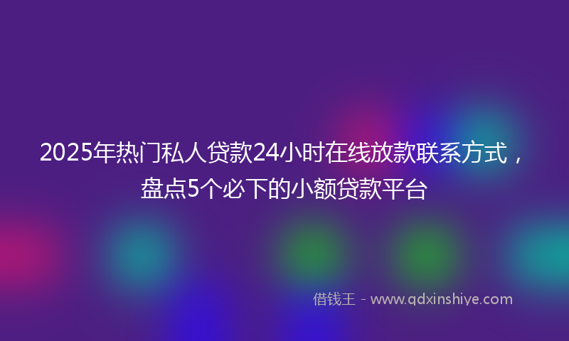 2025年热门私人贷款24小时在线放款联系方式，盘点5个必下的小额贷款平台