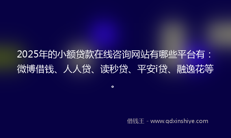 2025年的小额贷款在线咨询网站有哪些平台有：微博借钱、人人贷、读秒贷、平安i贷、融逸花等。