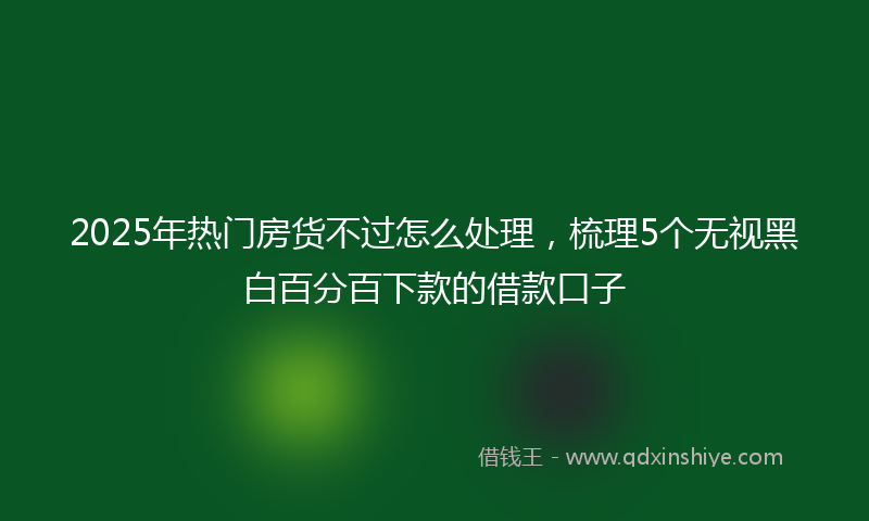 2025年热门房货不过怎么处理，梳理5个无视黑白百分百下款的借款口子