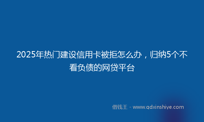 2025年热门建设信用卡被拒怎么办，归纳5个不看负债的网贷平台