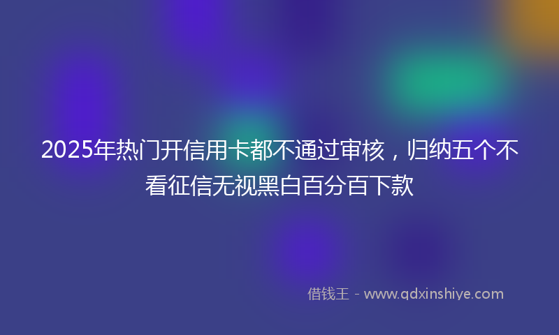 2025年热门开信用卡都不通过审核，归纳五个不看征信无视黑白百分百下款
