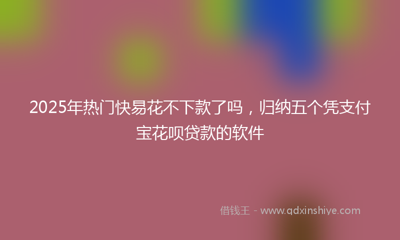 2025年热门快易花不下款了吗，归纳五个凭支付宝花呗贷款的软件