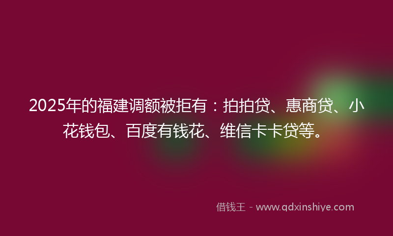 2025年的福建调额被拒有：拍拍贷、惠商贷、小花钱包、百度有钱花、维信卡卡贷等。