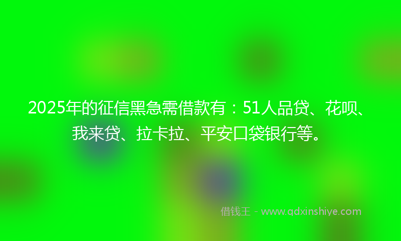 2025年的征信黑急需借款有：51人品贷、花呗、我来贷、拉卡拉、平安口袋银行等。