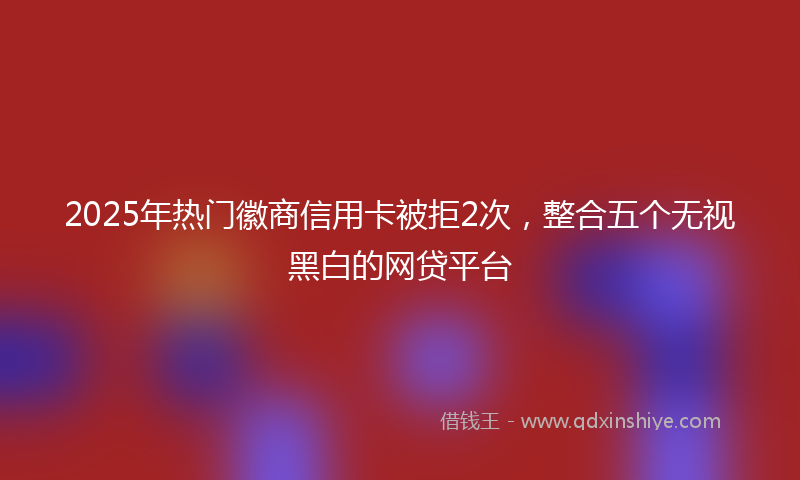 2025年热门徽商信用卡被拒2次，整合五个无视黑白的网贷平台