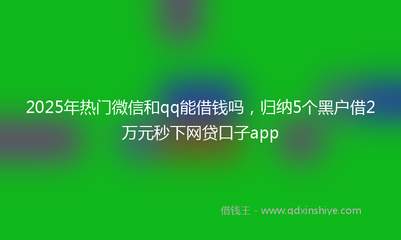 2025年热门微信和qq能借钱吗，归纳5个黑户借2万元秒下网贷口子app