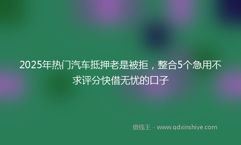 2025年热门汽车抵押老是被拒，整合5个急用不求评分快借无忧的口子