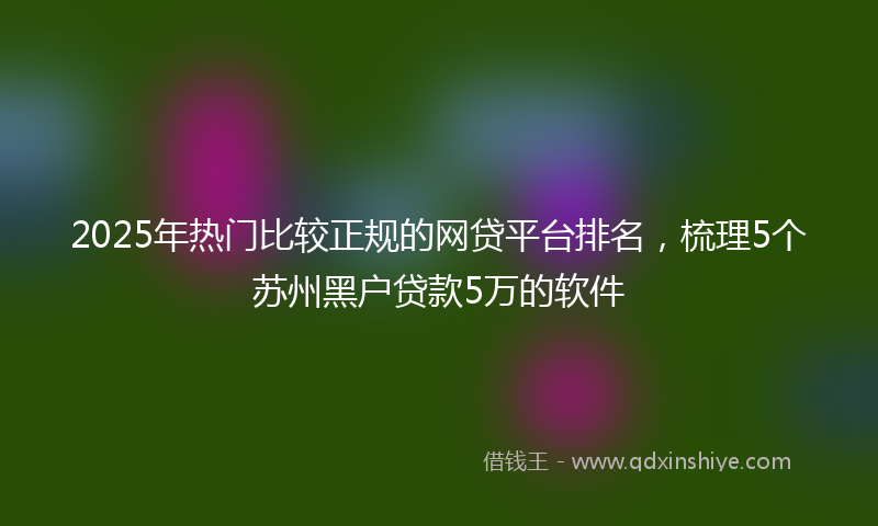 2025年热门比较正规的网贷平台排名，梳理5个苏州黑户贷款5万的软件
