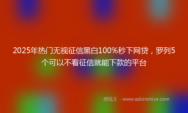 2025年热门无视征信黑白100%秒下网贷，罗列5个可以不看征信就能下款的平台