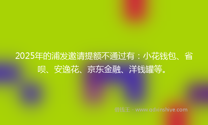 2025年的浦发邀请提额不通过有：小花钱包、省呗、安逸花、京东金融、洋钱罐等。